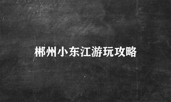 郴州小东江游玩攻略