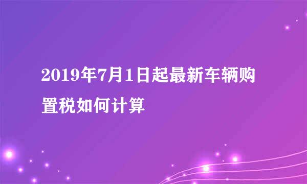 2019年7月1日起最新车辆购置税如何计算