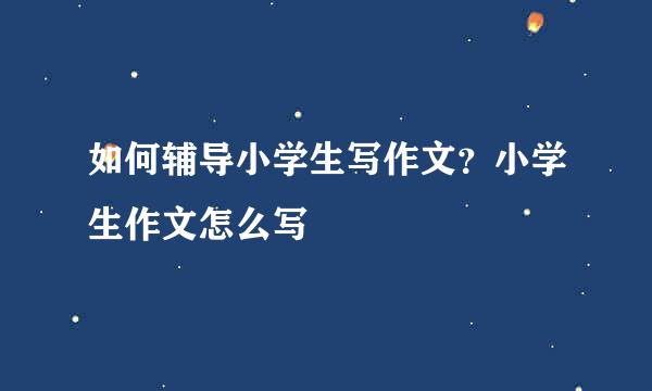如何辅导小学生写作文？小学生作文怎么写