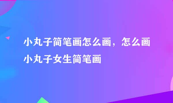 小丸子简笔画怎么画，怎么画小丸子女生简笔画