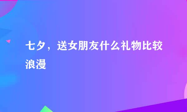 七夕，送女朋友什么礼物比较浪漫
