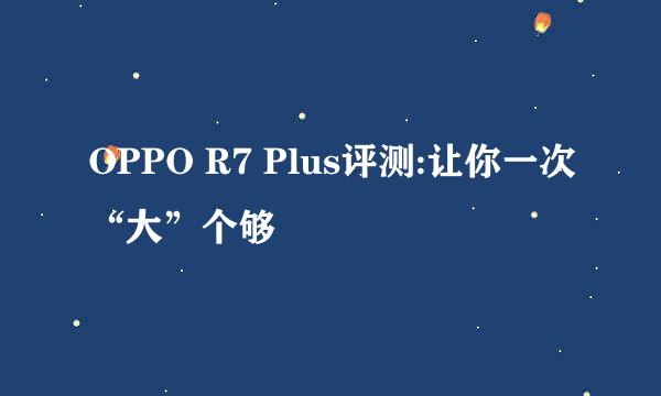 OPPO R7 Plus评测:让你一次“大”个够