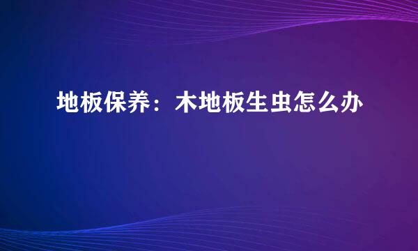 地板保养：木地板生虫怎么办