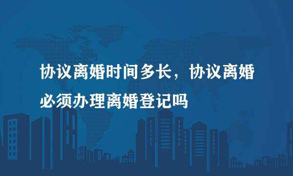 协议离婚时间多长，协议离婚必须办理离婚登记吗