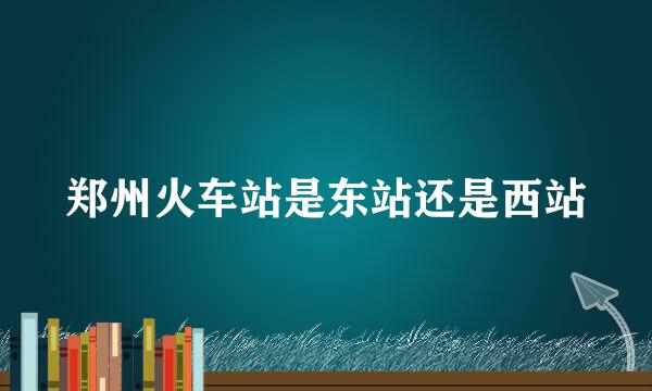 郑州火车站是东站还是西站