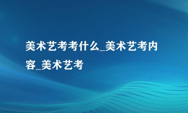 美术艺考考什么_美术艺考内容_美术艺考