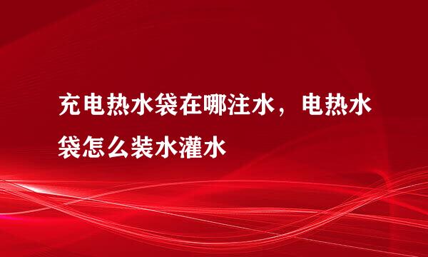 充电热水袋在哪注水，电热水袋怎么装水灌水