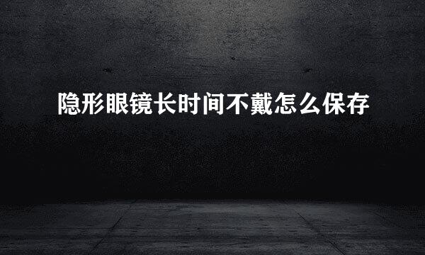 隐形眼镜长时间不戴怎么保存