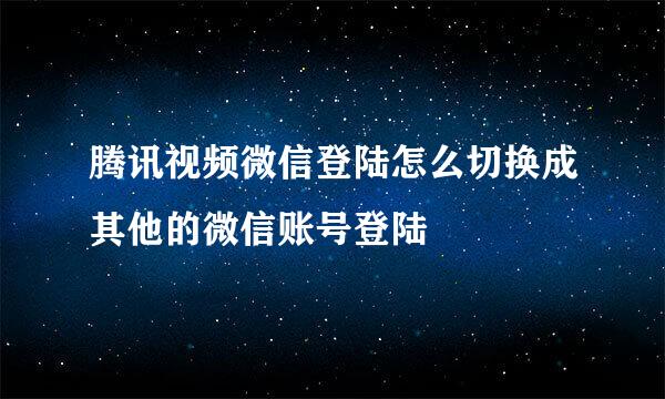 腾讯视频微信登陆怎么切换成其他的微信账号登陆