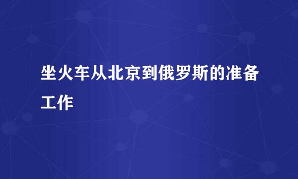 坐火车从北京到俄罗斯的准备工作