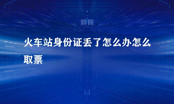 火车站身份证丢了怎么办怎么取票