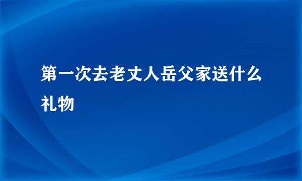 第一次去老丈人岳父家送什么礼物