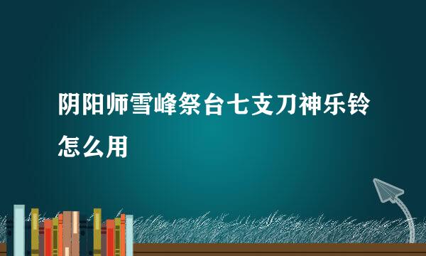 阴阳师雪峰祭台七支刀神乐铃怎么用