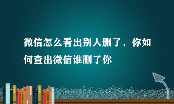 微信怎么看出别人删了，你如何查出微信谁删了你