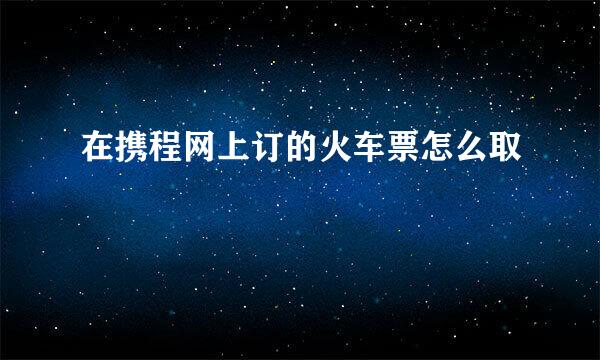 在携程网上订的火车票怎么取