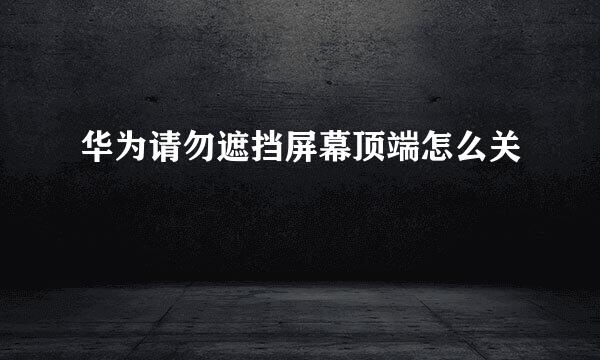 华为请勿遮挡屏幕顶端怎么关