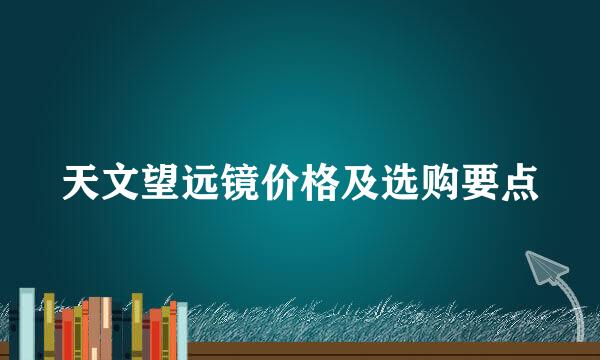 天文望远镜价格及选购要点