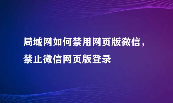 局域网如何禁用网页版微信，禁止微信网页版登录