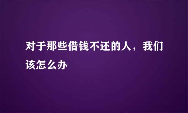 对于那些借钱不还的人，我们该怎么办