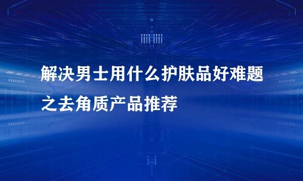 解决男士用什么护肤品好难题之去角质产品推荐