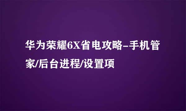 华为荣耀6X省电攻略-手机管家/后台进程/设置项
