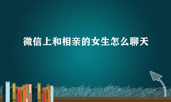 微信上和相亲的女生怎么聊天