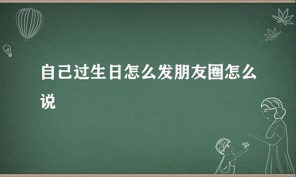 自己过生日怎么发朋友圈怎么说