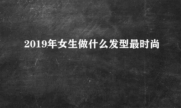 2019年女生做什么发型最时尚