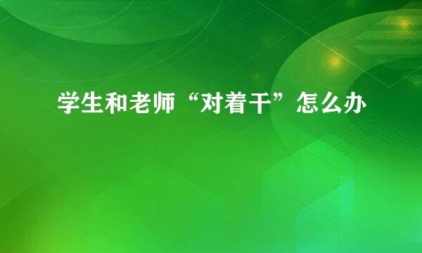 学生和老师“对着干”怎么办