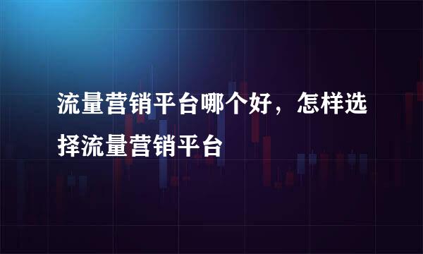 流量营销平台哪个好，怎样选择流量营销平台