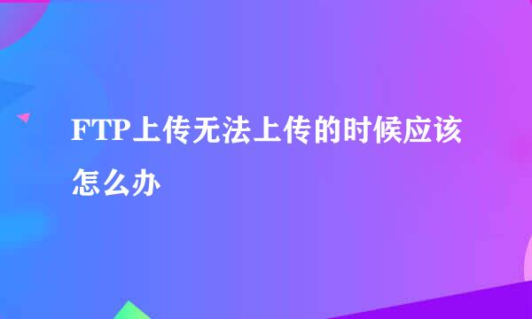 FTP上传无法上传的时候应该怎么办