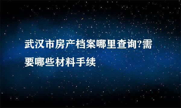 武汉市房产档案哪里查询?需要哪些材料手续