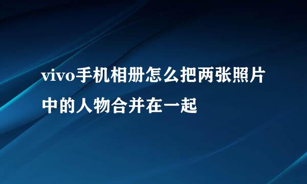 vivo手机相册怎么把两张照片中的人物合并在一起
