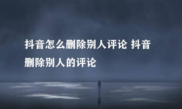 抖音怎么删除别人评论 抖音删除别人的评论