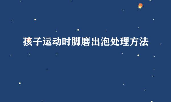 孩子运动时脚磨出泡处理方法