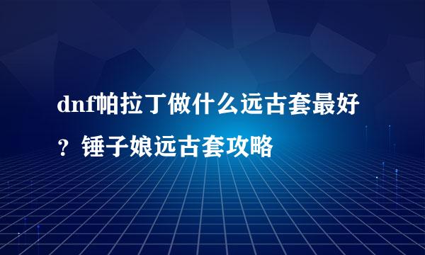 dnf帕拉丁做什么远古套最好？锤子娘远古套攻略
