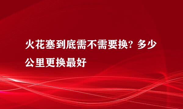 火花塞到底需不需要换? 多少公里更换最好
