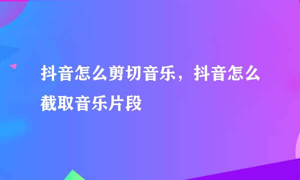 抖音怎么剪切音乐，抖音怎么截取音乐片段