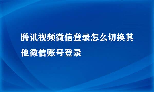 腾讯视频微信登录怎么切换其他微信账号登录