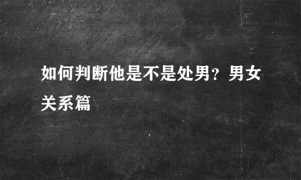 如何判断他是不是处男？男女关系篇