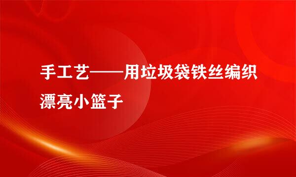 手工艺——用垃圾袋铁丝编织漂亮小篮子