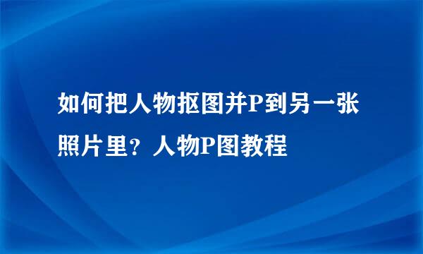 如何把人物抠图并P到另一张照片里？人物P图教程