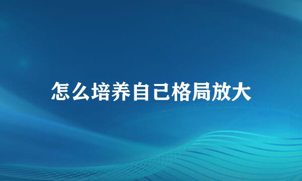 怎么培养自己格局放大