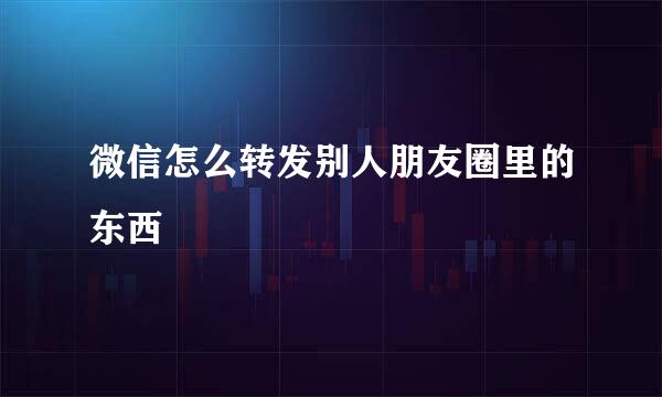 微信怎么转发别人朋友圈里的东西