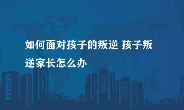 如何面对孩子的叛逆 孩子叛逆家长怎么办