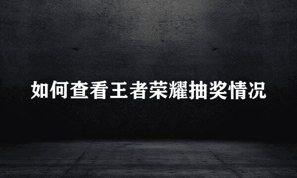 如何查看王者荣耀抽奖情况