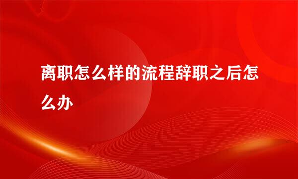 离职怎么样的流程辞职之后怎么办