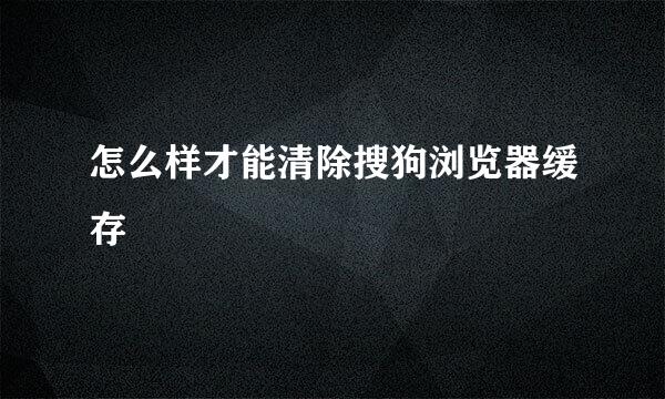 怎么样才能清除搜狗浏览器缓存