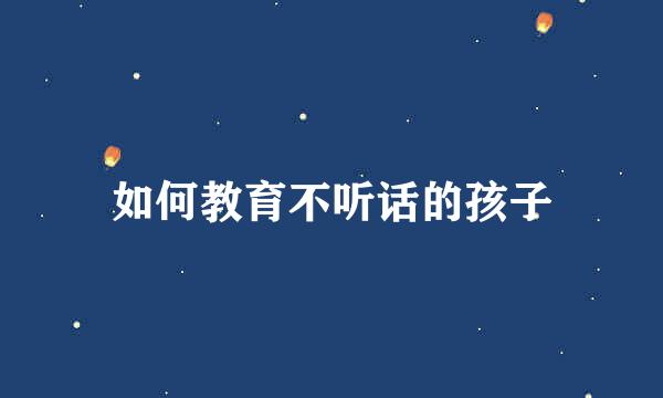 如何教育不听话的孩子