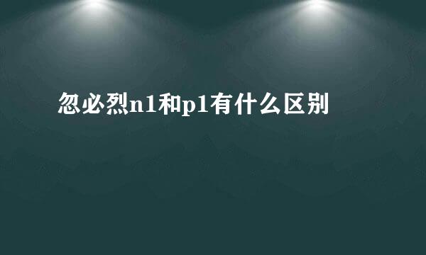 忽必烈n1和p1有什么区别